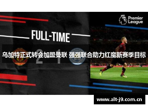 乌加特正式转会加盟曼联 强强联合助力红魔新赛季目标