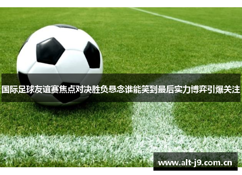 国际足球友谊赛焦点对决胜负悬念谁能笑到最后实力博弈引爆关注